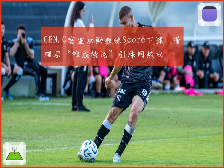 GEN.G官宣功勋教练Score下课，管理层“唯成绩论”引韩网热议