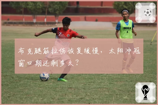 布克腿筋拉伤恢复缓慢，太阳冲冠窗口期还剩多久？