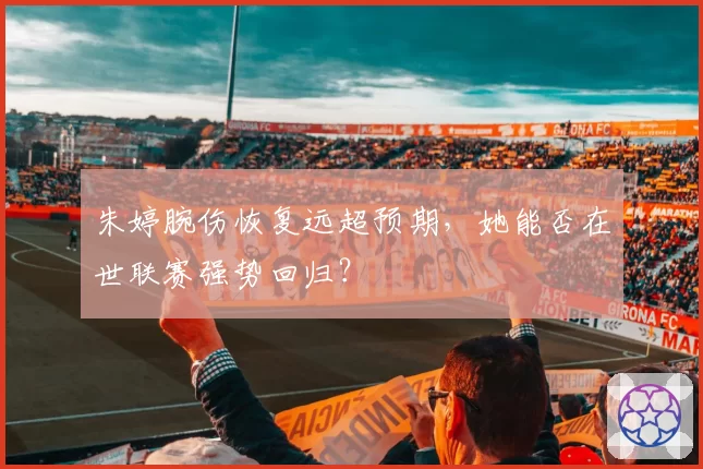 朱婷腕伤恢复远超预期，她能否在世联赛强势回归？