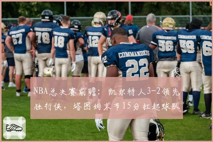 NBA总决赛前瞻：凯尔特人3-2领先独行侠，塔图姆末节15分扛起球队