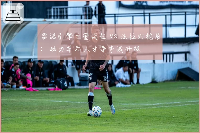 雷诺引擎主管离任 vs 法拉利挖角：动力单元人才争夺战升级