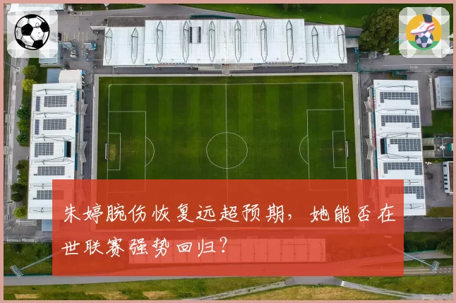 朱婷腕伤恢复远超预期，她能否在世联赛强势回归？