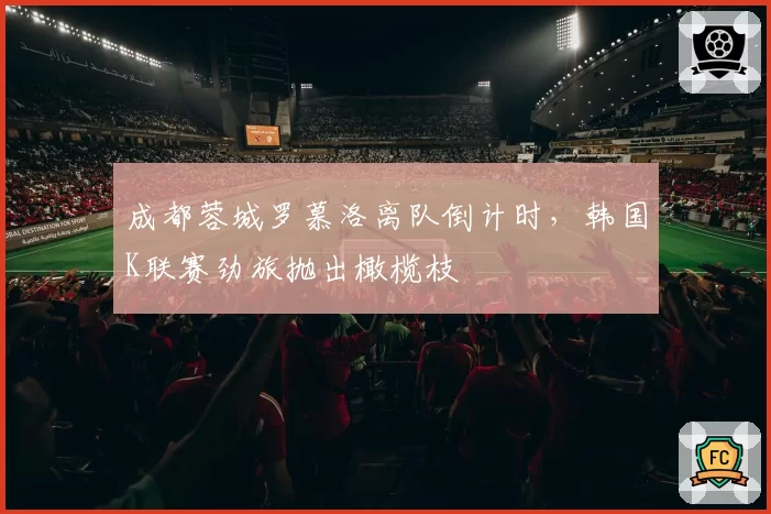 成都蓉城罗慕洛离队倒计时,韩国K联赛劲旅抛出橄榄枝