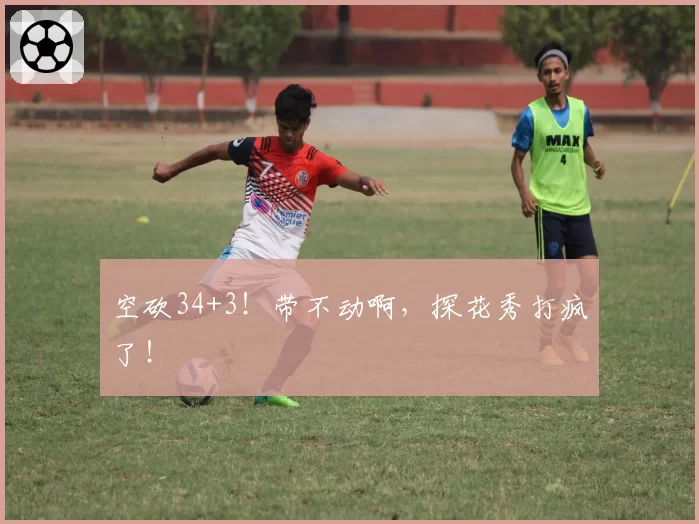 空砍34+3!带不动啊,探花秀打疯了!