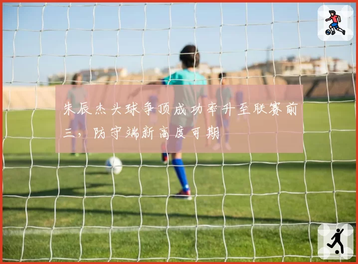 朱辰杰头球争顶成功率升至联赛前三,防守端新高度可期
