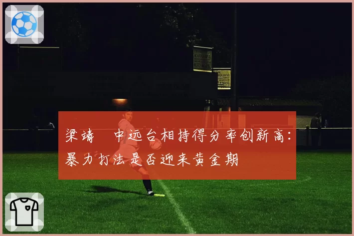 梁靖崑中远台相持得分率创新高:暴力打法是否迎来黄金期