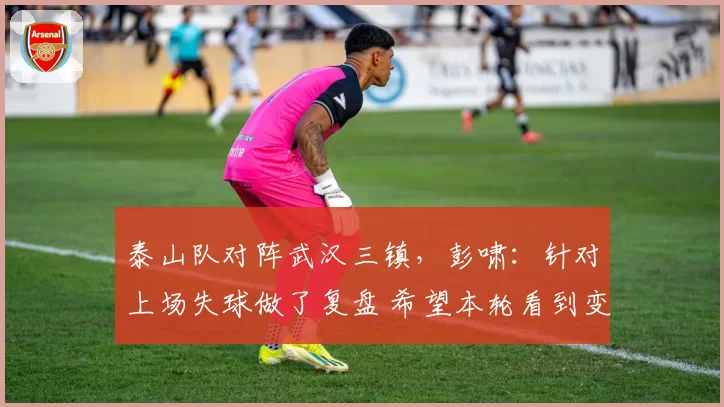 泰山队对阵武汉三镇，彭啸：针对上场失球做了复盘 希望本轮看到变化