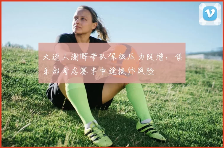 大连人谢晖带队保级压力陡增，俱乐部考虑赛季中途换帅风险