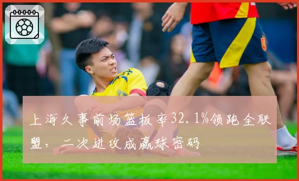 上海久事前场篮板率32.1%领跑全联盟,二次进攻成赢球密码