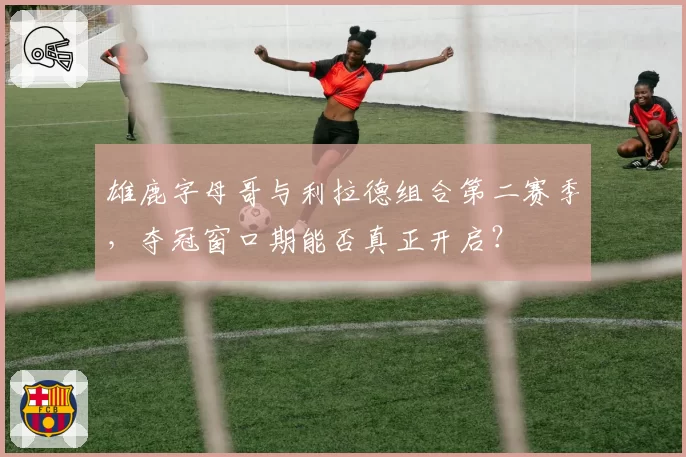 雄鹿字母哥与利拉德组合第二赛季,夺冠窗口期能否真正开启?
