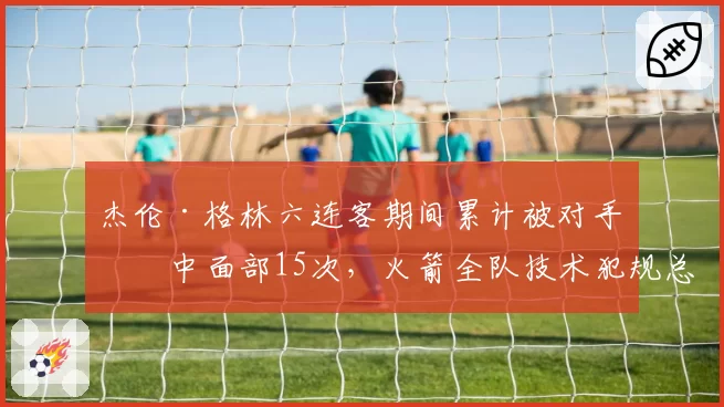 杰伦·格林六连客期间累计被对手击中面部15次,火箭全队技术犯规总数联盟第一透视判罚困境