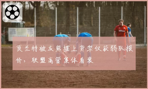 莫兰特被灰熊摆上货架仅获弱队报价,联盟高管集体看衰