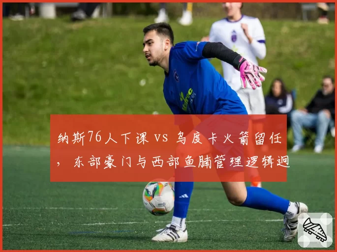 纳斯76人下课 vs 乌度卡火箭留任，东部豪门与西部鱼腩管理逻辑迥异