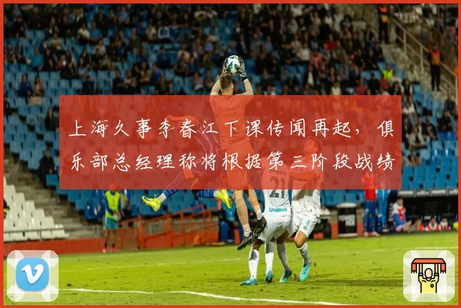 上海久事李春江下课传闻再起,俱乐部总经理称将根据第三阶段战绩决定