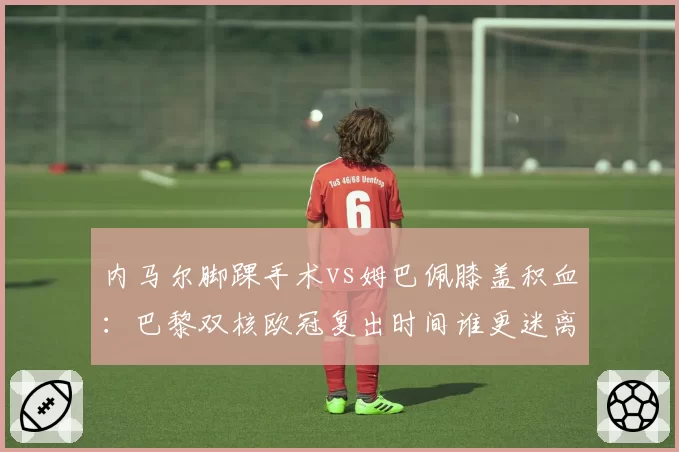 内马尔脚踝手术vs姆巴佩膝盖积血：巴黎双核欧冠复出时间谁更迷离