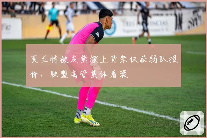 莫兰特被灰熊摆上货架仅获弱队报价，联盟高管集体看衰
