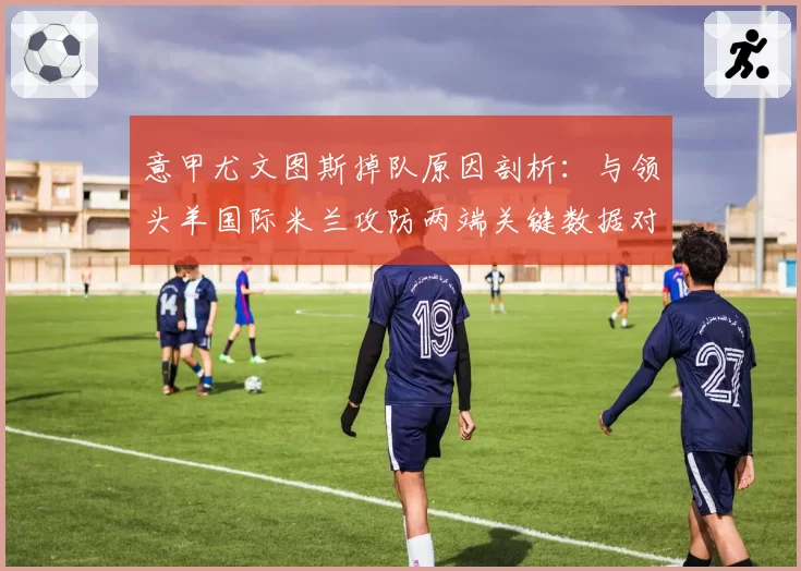 意甲尤文图斯掉队原因剖析：与领头羊国际米兰攻防两端关键数据对比