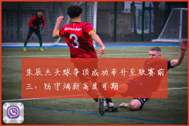 朱辰杰头球争顶成功率升至联赛前三,防守端新高度可期