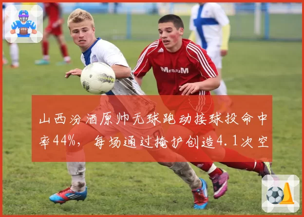 山西汾酒原帅无球跑动接球投命中率44%,每场通过掩护创造4.1次空位机会