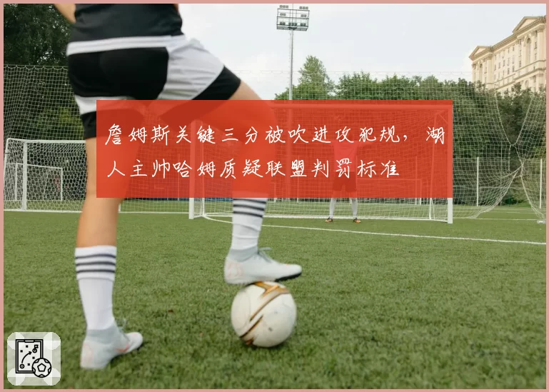 詹姆斯关键三分被吹进攻犯规，湖人主帅哈姆质疑联盟判罚标准