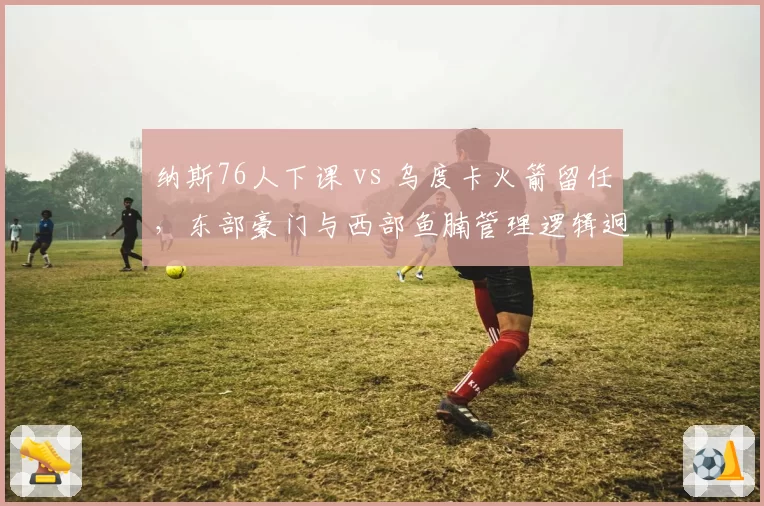 纳斯76人下课 vs 乌度卡火箭留任，东部豪门与西部鱼腩管理逻辑迥异