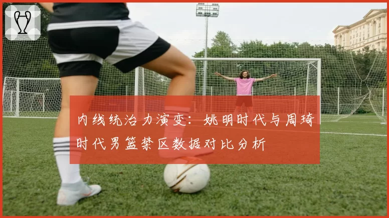 内线统治力演变：姚明时代与周琦时代男篮禁区数据对比分析