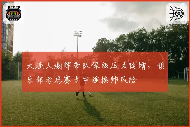 大连人谢晖带队保级压力陡增,俱乐部考虑赛季中途换帅风险