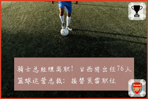 骑士总经理离职!甘西将出任76人篮球运营总裁:接替莫雷职位
