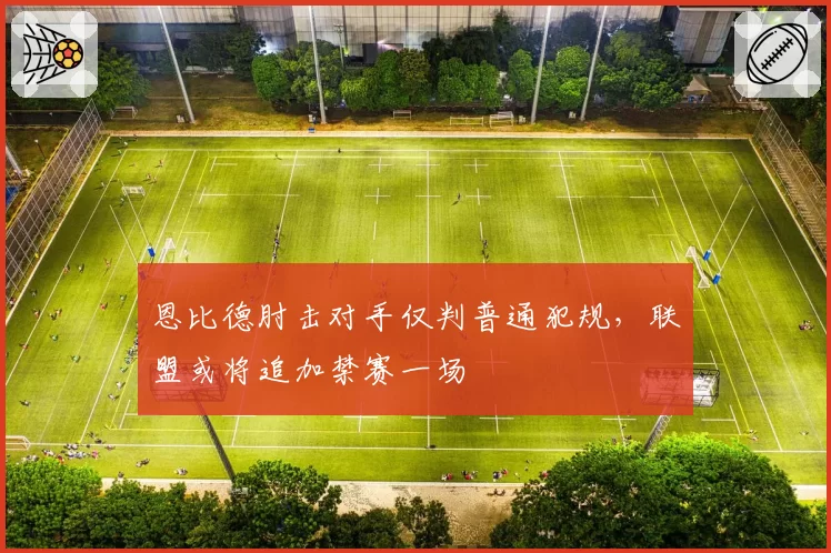 恩比德肘击对手仅判普通犯规，联盟或将追加禁赛一场