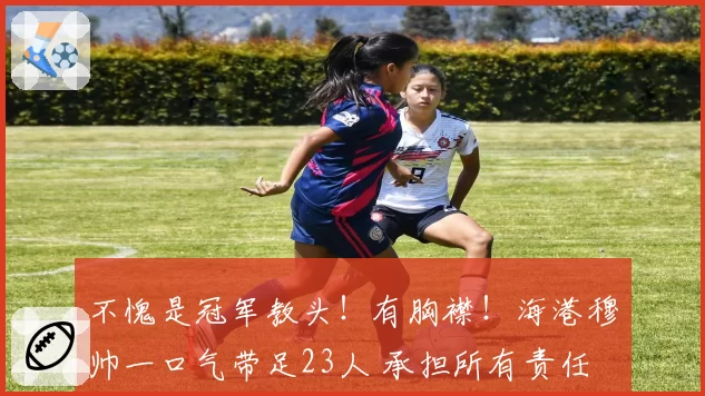 不愧是冠军教头！有胸襟！海港穆帅一口气带足23人 承担所有责任