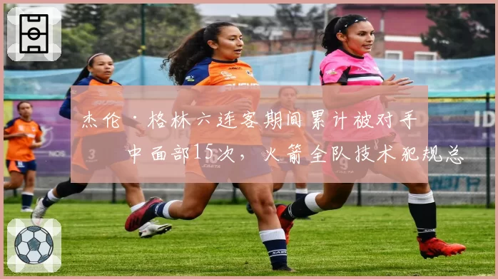 杰伦·格林六连客期间累计被对手击中面部15次，火箭全队技术犯规总数联盟第一透视判罚困境