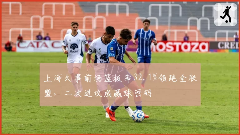 上海久事前场篮板率32.1%领跑全联盟,二次进攻成赢球密码