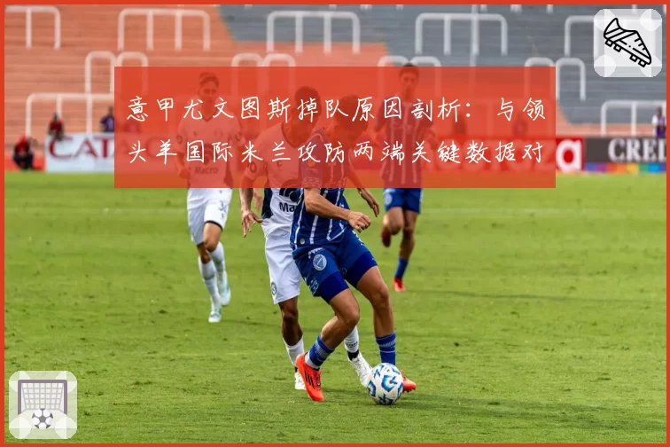 意甲尤文图斯掉队原因剖析：与领头羊国际米兰攻防两端关键数据对比